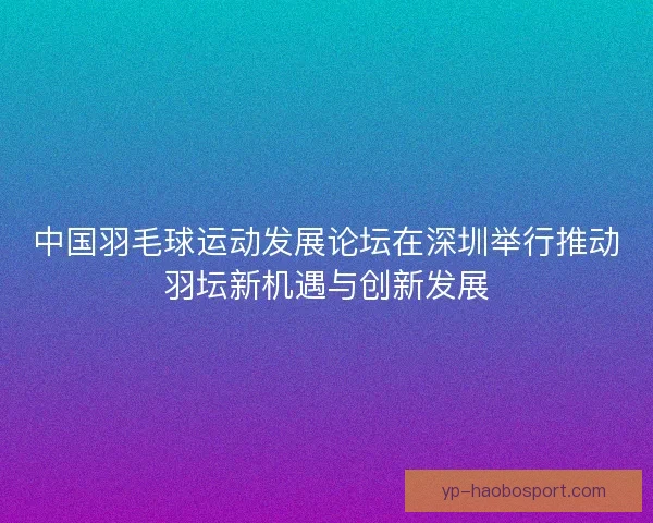 中国羽毛球运动发展论坛在深圳举行推动羽坛新机遇与创新发展