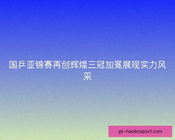国乒亚锦赛再创辉煌三冠加冕展现实力风采