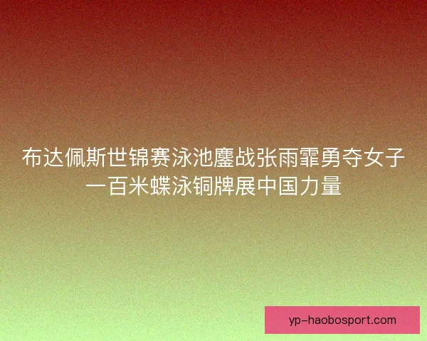 布达佩斯世锦赛泳池鏖战张雨霏勇夺女子一百米蝶泳铜牌展中国力量