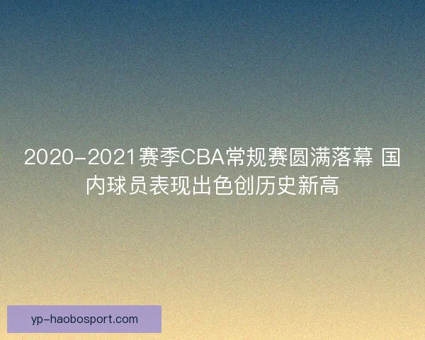 2020-2021赛季CBA常规赛圆满落幕 国内球员表现出色创历史新高