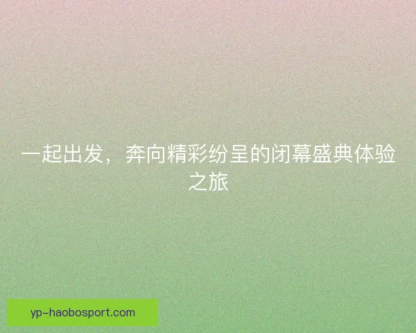 一起出发，奔向精彩纷呈的闭幕盛典体验之旅